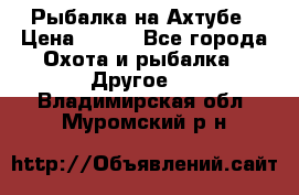 Рыбалка на Ахтубе › Цена ­ 500 - Все города Охота и рыбалка » Другое   . Владимирская обл.,Муромский р-н